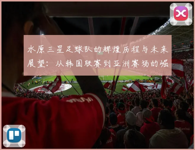 水原三星足球队的辉煌历程与未来展望：从韩国联赛到亚洲赛场的崛起之路