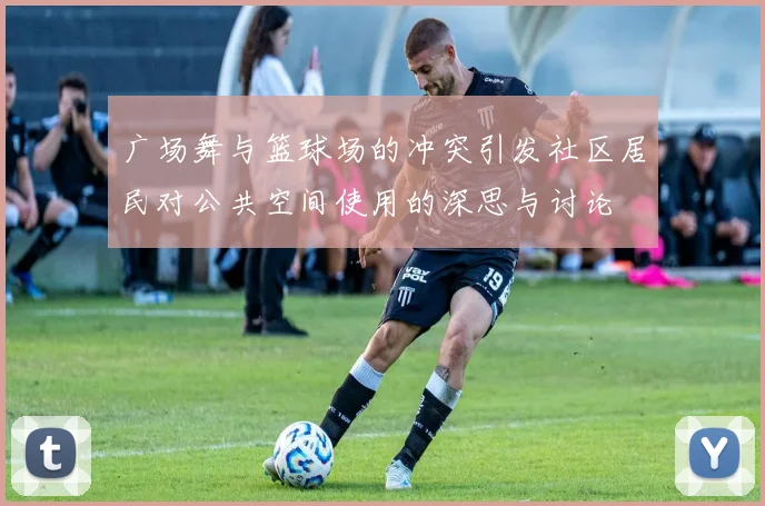 广场舞与篮球场的冲突引发社区居民对公共空间使用的深思与讨论