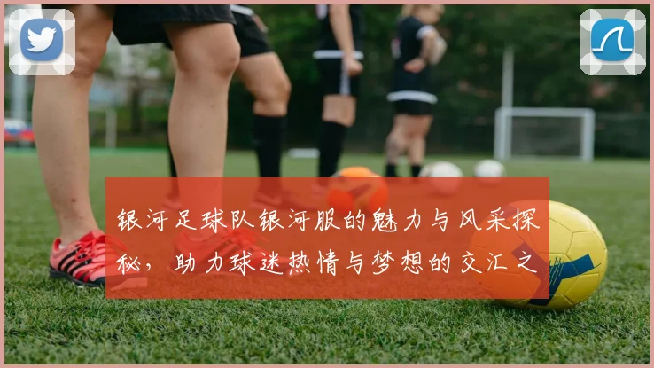 银河足球队银河服的魅力与风采探秘，助力球迷热情与梦想的交汇之旅