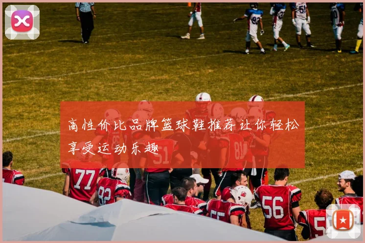 高性价比品牌篮球鞋推荐让你轻松享受运动乐趣