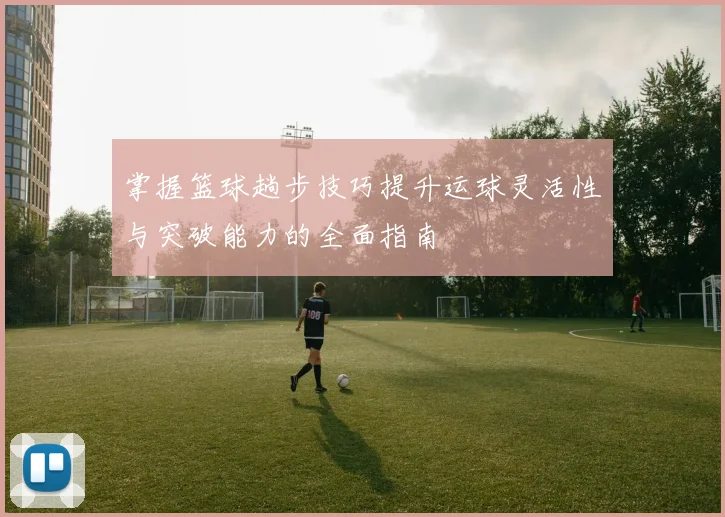 掌握篮球趟步技巧提升运球灵活性与突破能力的全面指南